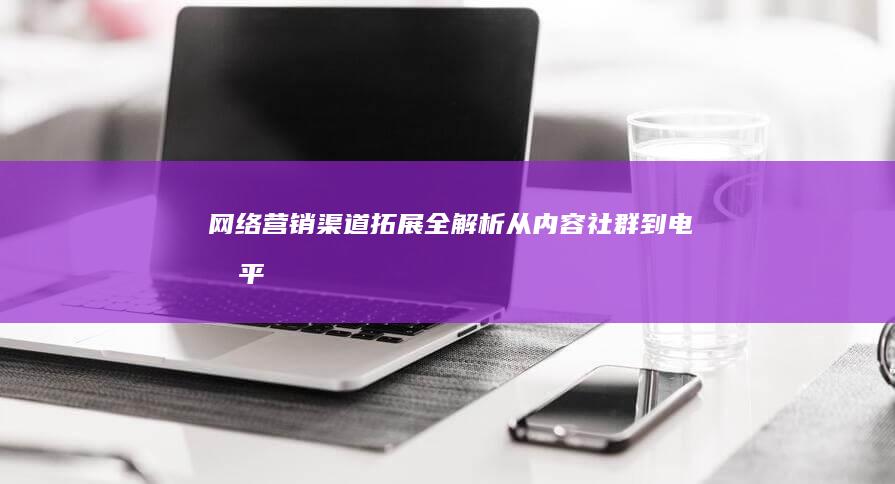 网络营销渠道拓展全解析：从内容、社群到电商平台